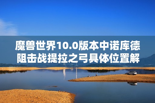 魔兽世界10.0版本中诺库德阻击战提拉之弓具体位置解析与获取指南