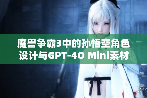 魔兽争霸3中的孙悟空角色设计与GPT-4O Mini素材获取指南