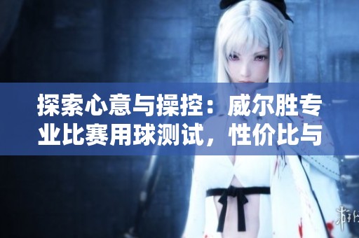 探索心意与操控：威尔胜专业比赛用球测试，性价比与表现的全面评估