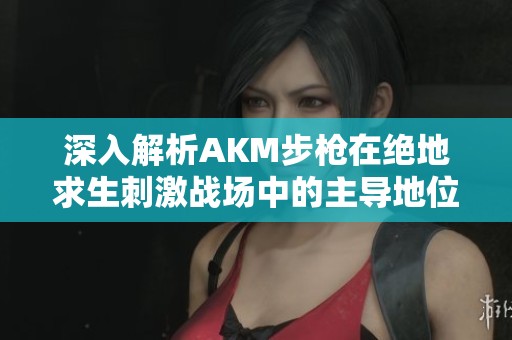 深入解析AKM步枪在绝地求生刺激战场中的主导地位及其影响因素