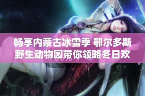 畅享内蒙古冰雪季 鄂尔多斯野生动物园带你领略冬日欢乐和自然奇观