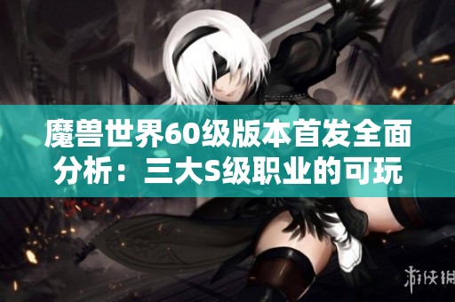 魔兽世界60级版本首发全面分析：三大S级职业的可玩性与优势揭秘