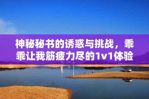 神秘秘书的诱惑与挑战，乖乖让我筋疲力尽的1v1体验