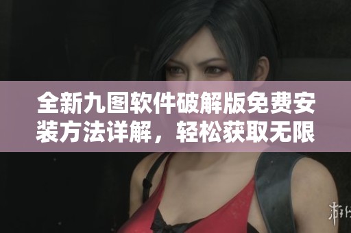全新九图软件破解版免费安装方法详解，轻松获取无限功能
