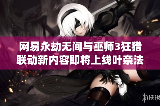 网易永劫无间与巫师3狂猎联动新内容即将上线叶奈法和黑的精彩演绎
