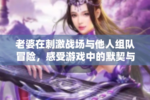 老婆在刺激战场与他人组队冒险，感受游戏中的默契与乐趣