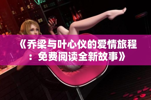 《乔梁与叶心仪的爱情旅程：免费阅读全新故事》