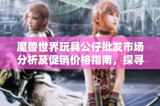 魔兽世界玩具公仔批发市场分析及促销价格指南，探寻产地与收藏价值