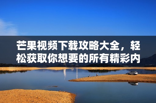 芒果视频下载攻略大全，轻松获取你想要的所有精彩内容