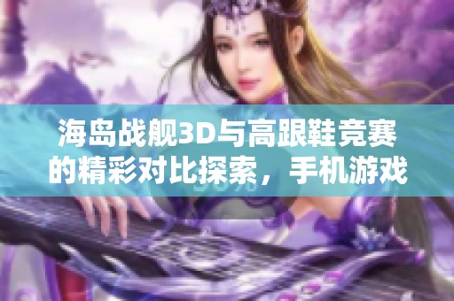 海岛战舰3D与高跟鞋竞赛的精彩对比探索，手机游戏爱好者不容错过的双重体验