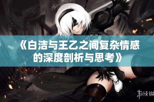 《白洁与王乙之间复杂情感的深度剖析与思考》
