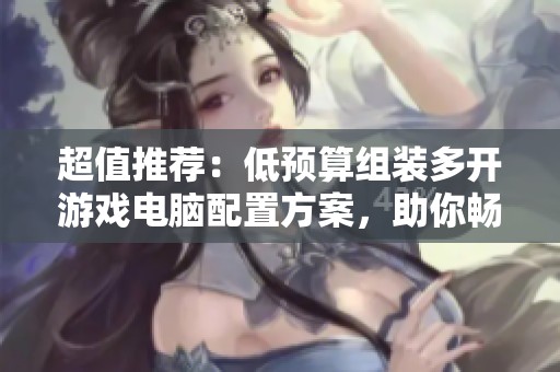 超值推荐：低预算组装多开游戏电脑配置方案，助你畅享高性能游戏体验