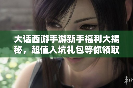 大话西游手游新手福利大揭秘，超值入坑礼包等你领取，助你轻松畅游游戏世界