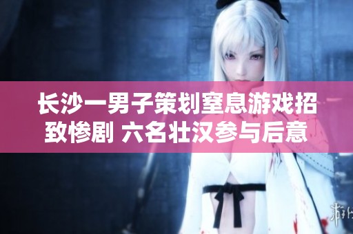 长沙一男子策划窒息游戏招致惨剧 六名壮汉参与后意外身亡引发社会关注