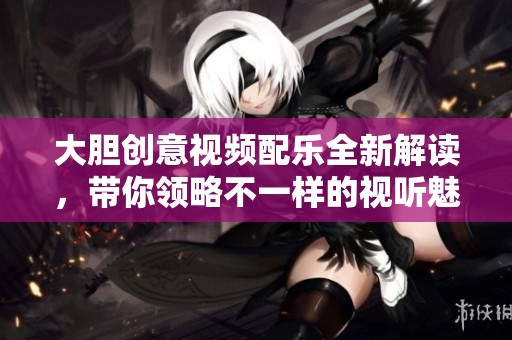 大胆创意视频配乐全新解读，带你领略不一样的视听魅力