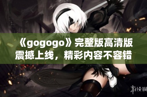 《gogogo》完整版高清版震撼上线，精彩内容不容错过！