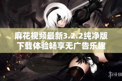 麻花视频最新3.2.2纯净版下载体验畅享无广告乐趣
