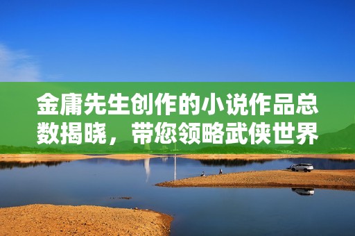 金庸先生创作的小说作品总数揭晓，带您领略武侠世界的奥秘