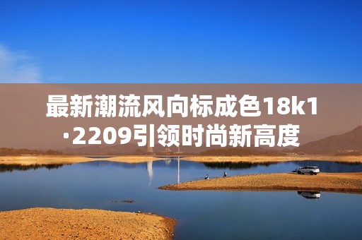 最新潮流风向标成色18k1·2209引领时尚新高度