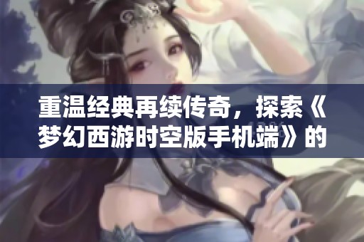 重温经典再续传奇，探索《梦幻西游时空版手机端》的全新梦幻旅程