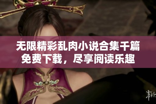 无限精彩乱肉小说合集千篇免费下载，尽享阅读乐趣