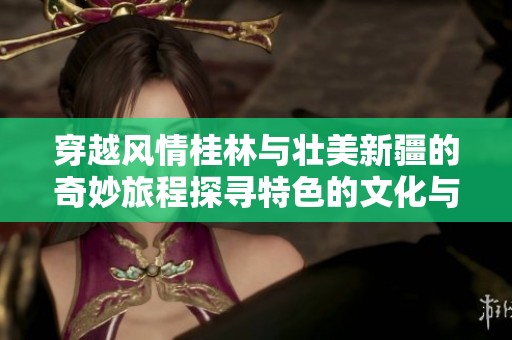 穿越风情桂林与壮美新疆的奇妙旅程探寻特色的文化与自然之美