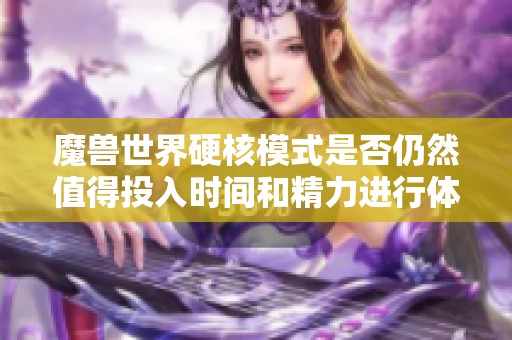 魔兽世界硬核模式是否仍然值得投入时间和精力进行体验与挑战