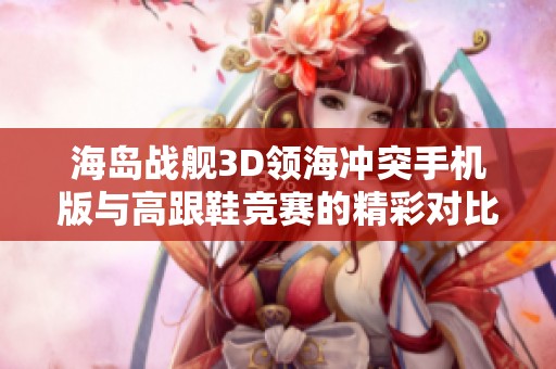 海岛战舰3D领海冲突手机版与高跟鞋竞赛的精彩对比与游戏体验探讨