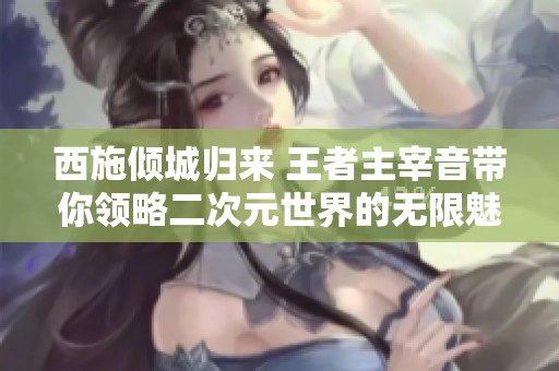 西施倾城归来 王者主宰音带你领略二次元世界的无限魅力与休闲游戏乐趣