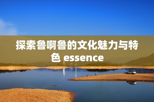 探索鲁啊鲁的文化魅力与特色 essence