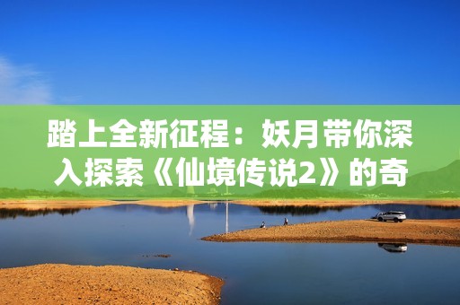 踏上全新征程：妖月带你深入探索《仙境传说2》的奇幻世界与冒险之旅