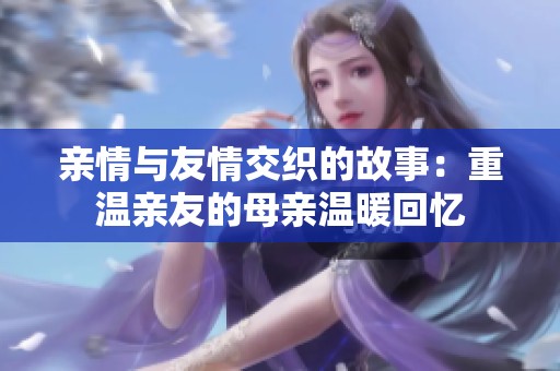 亲情与友情交织的故事：重温亲友的母亲温暖回忆