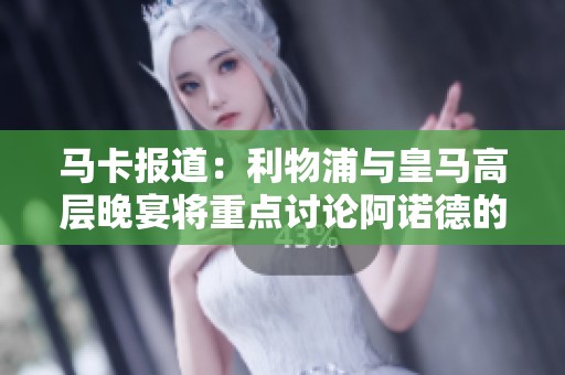 马卡报道：利物浦与皇马高层晚宴将重点讨论阿诺德的职业前景与转会动向