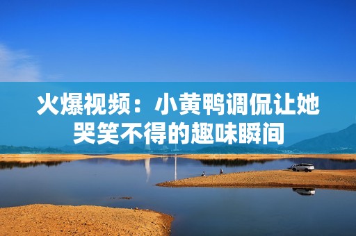 火爆视频：小黄鸭调侃让她哭笑不得的趣味瞬间