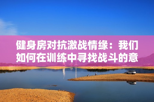 健身房对抗激战情缘：我们如何在训练中寻找战斗的意义