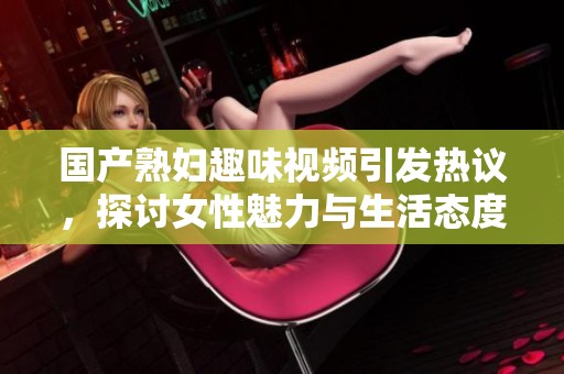 国产熟妇趣味视频引发热议，探讨女性魅力与生活态度