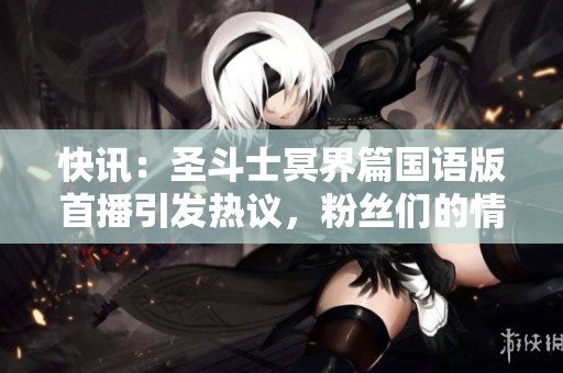 快讯：圣斗士冥界篇国语版首播引发热议，粉丝们的情怀与期待汇聚一堂