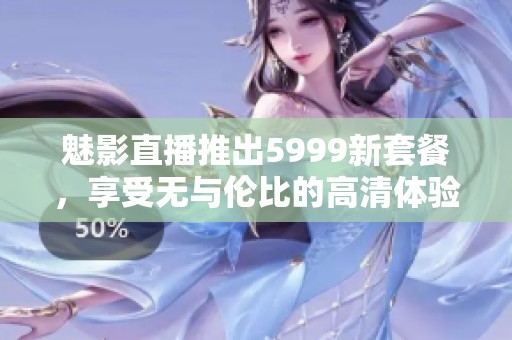 魅影直播推出5999新套餐，享受无与伦比的高清体验与丰富内容