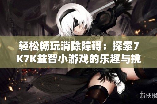 轻松畅玩消除障碍：探索7K7K益智小游戏的乐趣与挑战