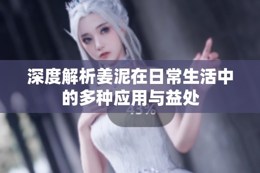 深度解析姜泥在日常生活中的多种应用与益处