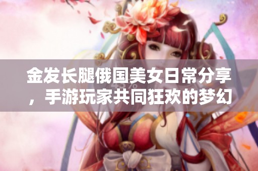 金发长腿俄国美女日常分享，手游玩家共同狂欢的梦幻美图大展示