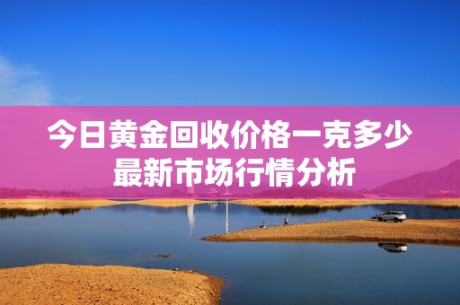 今日黄金回收价格一克多少 最新市场行情分析