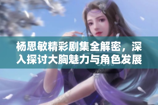 杨思敏精彩剧集全解密，深入探讨大胸魅力与角色发展