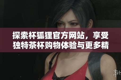 探索杯狐狸官方网站，享受独特茶杯购物体验与更多精彩内容