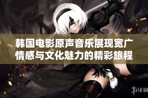 韩国电影原声音乐展现宽广情感与文化魅力的精彩旅程