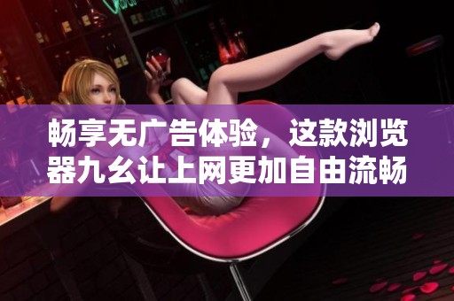 畅享无广告体验，这款浏览器九幺让上网更加自由流畅