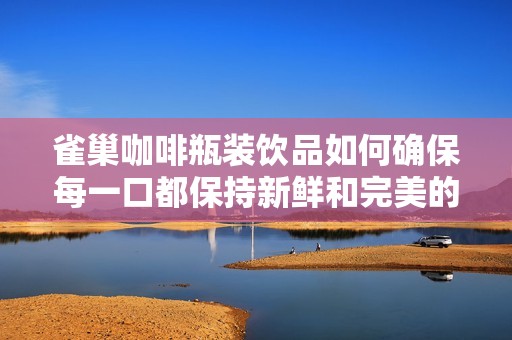 雀巢咖啡瓶装饮品如何确保每一口都保持新鲜和完美的饮用体验揭秘