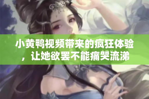 小黄鸭视频带来的疯狂体验，让她欲罢不能痛哭流涕
