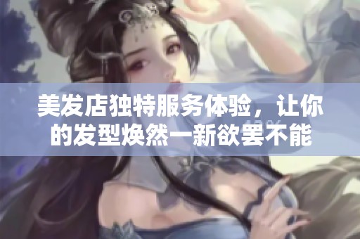 美发店独特服务体验，让你的发型焕然一新欲罢不能