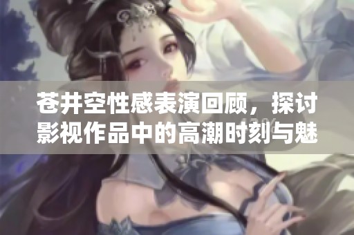 苍井空性感表演回顾，探讨影视作品中的高潮时刻与魅力演绎